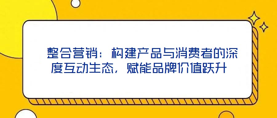  整合營(yíng)銷：構(gòu)建產(chǎn)品與消費(fèi)者的深度互動(dòng)生態(tài)，賦能品牌價(jià)值躍升