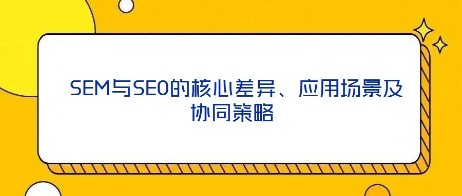  SEM與SEO的核心差異、應(yīng)用場景及協(xié)同策略