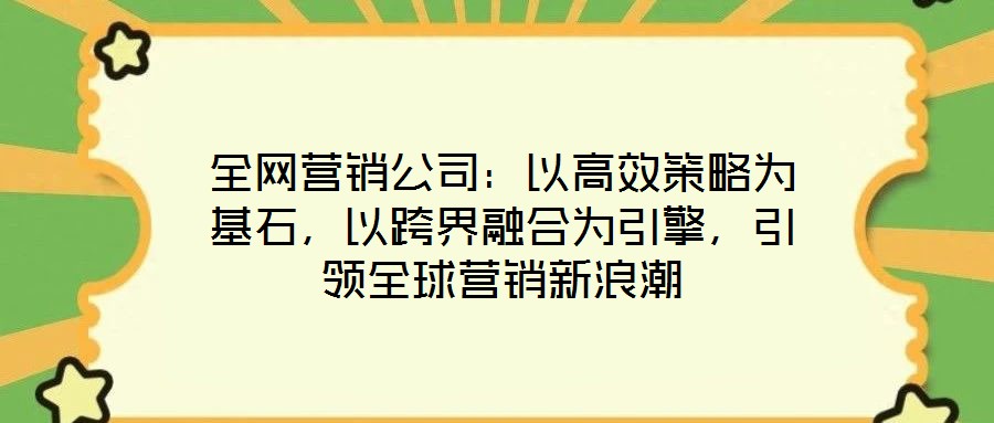 全網(wǎng)營(yíng)銷公司：以高效策略為基石，以跨界融合為引擎，引領(lǐng)全球營(yíng)銷新浪潮