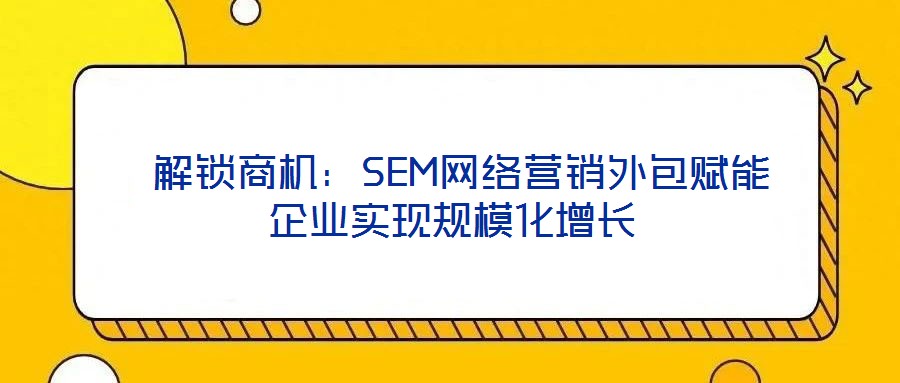  解鎖商機：SEM網(wǎng)絡營銷外包賦能企業(yè)實現(xiàn)規(guī)模化增長
