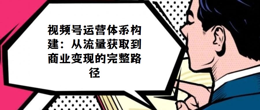 視頻號運營體系構建：從流量獲取到商業(yè)變現的完整路徑